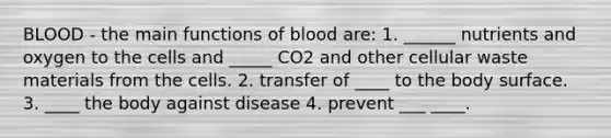 BLOOD - the main functions of blood are: 1. ______ nutrients and oxygen to the cells and _____ CO2 and other cellular waste materials from the cells. 2. transfer of ____ to the body surface. 3. ____ the body against disease 4. prevent ___ ____.