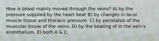 How is blood mainly moved through the veins? A) by the pressure supplied by the heart beat B) by changes in local muscle tissue and thoracic pressure. C) by peristalsis of the muscular tissue of the veins. D) by the beating of in the vein's endothelium. E) both A & C.