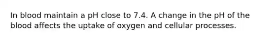 In blood maintain a pH close to 7.4. A change in the pH of the blood affects the uptake of oxygen and cellular processes.