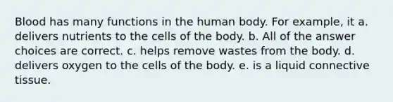 Blood has many functions in the human body. For example, it a. delivers nutrients to the cells of the body. b. All of the answer choices are correct. c. helps remove wastes from the body. d. delivers oxygen to the cells of the body. e. is a liquid connective tissue.