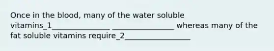 Once in the blood, many of the water soluble vitamins_1_______________ ________________ whereas many of the fat soluble vitamins require_2_________________