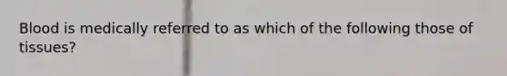 Blood is medically referred to as which of the following those of tissues?