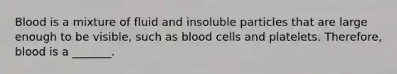 Blood is a mixture of fluid and insoluble particles that are large enough to be visible, such as blood cells and platelets. Therefore, blood is a _______.