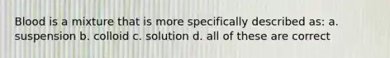 Blood is a mixture that is more specifically described as: a. suspension b. colloid c. solution d. all of these are correct