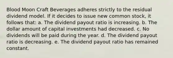 Blood Moon Craft Beverages adheres strictly to the residual dividend model. If it decides to issue new common stock, it follows that: a. The dividend payout ratio is increasing. b. The dollar amount of capital investments had decreased. c. No dividends will be paid during the year. d. The dividend payout ratio is decreasing. e. The dividend payout ratio has remained constant.