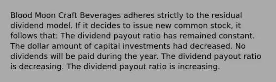 Blood Moon Craft Beverages adheres strictly to the residual dividend model. If it decides to issue new common stock, it follows that: The dividend payout ratio has remained constant. The dollar amount of capital investments had decreased. No dividends will be paid during the year. The dividend payout ratio is decreasing. The dividend payout ratio is increasing.