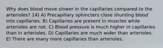 Why does blood move slower in the capillaries compared to the arterioles? 14) A) Precapillary sphincters close shunting blood into capillaries. B) Capillaries are present in muscles while arterioles are not. C) Blood pressure is much higher in capillaries than in arterioles. D) Capillaries are much wider than arterioles. E) There are many more capillaries than arterioles.