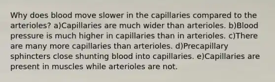 Why does blood move slower in the capillaries compared to the arterioles? a)Capillaries are much wider than arterioles. b)Blood pressure is much higher in capillaries than in arterioles. c)There are many more capillaries than arterioles. d)Precapillary sphincters close shunting blood into capillaries. e)Capillaries are present in muscles while arterioles are not.