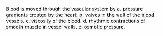 Blood is moved through the vascular system by a. pressure gradients created by the heart. b. valves in the wall of the blood vessels. c. viscosity of the blood. d. rhythmic contractions of smooth muscle in vessel walls. e. osmotic pressure.