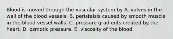 Blood is moved through the vascular system by A. valves in the wall of the blood vessels. B. peristalsis caused by smooth muscle in the blood vessel walls. C. pressure gradients created by the heart. D. osmotic pressure. E. viscosity of the blood.