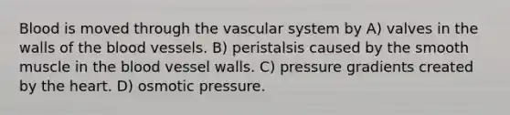 Blood is moved through the vascular system by A) valves in the walls of the blood vessels. B) peristalsis caused by the smooth muscle in the blood vessel walls. C) pressure gradients created by the heart. D) osmotic pressure.