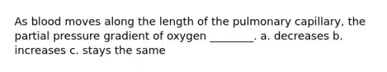 As blood moves along the length of the pulmonary capillary, the partial pressure gradient of oxygen ________. a. decreases b. increases c. stays the same