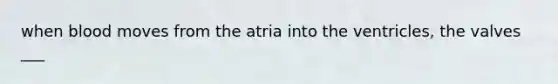 when blood moves from the atria into the ventricles, the valves ___