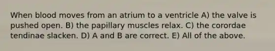 When blood moves from an atrium to a ventricle A) the valve is pushed open. B) the papillary muscles relax. C) the corordae tendinae slacken. D) A and B are correct. E) All of the above.