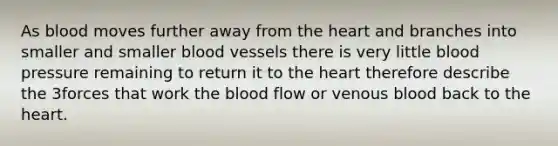 As blood moves further away from the heart and branches into smaller and smaller blood vessels there is very little blood pressure remaining to return it to the heart therefore describe the 3forces that work the blood flow or venous blood back to the heart.