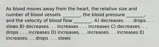 As blood moves away from <a href='https://www.questionai.com/knowledge/kya8ocqc6o-the-heart' class='anchor-knowledge'>the heart</a>, the relative size and number of <a href='https://www.questionai.com/knowledge/kZJ3mNKN7P-blood-vessels' class='anchor-knowledge'>blood vessels</a> ________, <a href='https://www.questionai.com/knowledge/k7oXMfj7lk-the-blood' class='anchor-knowledge'>the blood</a> pressure ________, and the velocity of blood flow ________. A) decreases . . . drops. . . slows B) decreases. . . increases . . . increases C) decreases. . . drops . . . increases D) increases. . . increases. . . increases E) increases. . . drops . . . slows