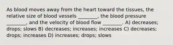 As blood moves away from the heart toward the tissues, the relative size of blood vessels ________, the blood pressure ________, and the velocity of blood flow ________. A) decreases; drops; slows B) decreases; increases; increases C) decreases; drops; increases D) increases; drops; slows