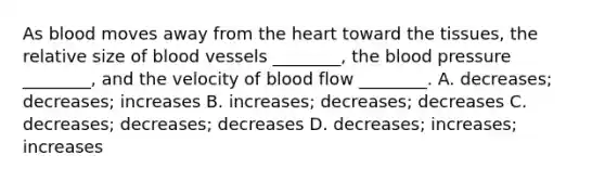 As blood moves away from the heart toward the tissues, the relative size of blood vessels ________, the blood pressure ________, and the velocity of blood flow ________. A. decreases; decreases; increases B. increases; decreases; decreases C. decreases; decreases; decreases D. decreases; increases; increases