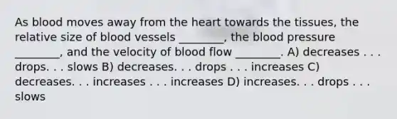 As blood moves away from the heart towards the tissues, the relative size of blood vessels ________, the blood pressure ________, and the velocity of blood flow ________. A) decreases . . . drops. . . slows B) decreases. . . drops . . . increases C) decreases. . . increases . . . increases D) increases. . . drops . . . slows