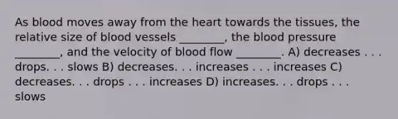 As blood moves away from the heart towards the tissues, the relative size of blood vessels ________, the blood pressure ________, and the velocity of blood flow ________. A) decreases . . . drops. . . slows B) decreases. . . increases . . . increases C) decreases. . . drops . . . increases D) increases. . . drops . . . slows