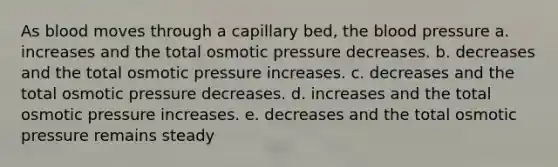 As blood moves through a capillary bed, <a href='https://www.questionai.com/knowledge/k7oXMfj7lk-the-blood' class='anchor-knowledge'>the blood</a> pressure a. increases and the total osmotic pressure decreases. b. decreases and the total osmotic pressure increases. c. decreases and the total osmotic pressure decreases. d. increases and the total osmotic pressure increases. e. decreases and the total osmotic pressure remains steady