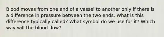 Blood moves from one end of a vessel to another only if there is a difference in pressure between the two ends. What is this difference typically called? What symbol do we use for it? Which way will the blood flow?