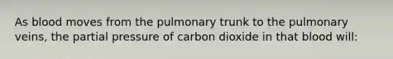 As blood moves from the pulmonary trunk to the pulmonary veins, the partial pressure of carbon dioxide in that blood will: