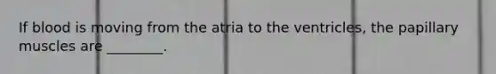 If blood is moving from the atria to the ventricles, the papillary muscles are ________.