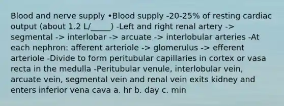 Blood and nerve supply •Blood supply -20-25% of resting <a href='https://www.questionai.com/knowledge/kyxUJGvw35-cardiac-output' class='anchor-knowledge'>cardiac output</a> (about 1.2 L/_____) -Left and right renal artery -> segmental -> interlobar -> arcuate -> interlobular arteries -At each nephron: afferent arteriole -> glomerulus -> efferent arteriole -Divide to form peritubular capillaries in cortex or vasa recta in the medulla -Peritubular venule, interlobular vein, arcuate vein, segmental vein and renal vein exits kidney and enters inferior vena cava a. hr b. day c. min