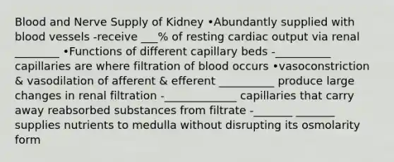 Blood and Nerve Supply of Kidney •Abundantly supplied with blood vessels -receive ___% of resting cardiac output via renal ________ •Functions of different capillary beds -__________ capillaries are where filtration of blood occurs •vasoconstriction & vasodilation of afferent & efferent __________ produce large changes in renal filtration -_____________ capillaries that carry away reabsorbed substances from filtrate -_______ _______ supplies nutrients to medulla without disrupting its osmolarity form