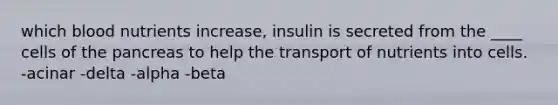 which blood nutrients increase, insulin is secreted from the ____ cells of the pancreas to help the transport of nutrients into cells. -acinar -delta -alpha -beta