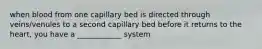 when blood from one capillary bed is directed through veins/venules to a second capillary bed before it returns to the heart, you have a ____________ system