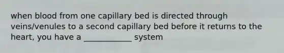 when blood from one capillary bed is directed through veins/venules to a second capillary bed before it returns to the heart, you have a ____________ system