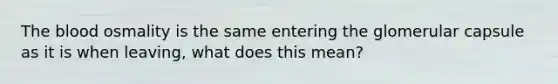 The blood osmality is the same entering the glomerular capsule as it is when leaving, what does this mean?