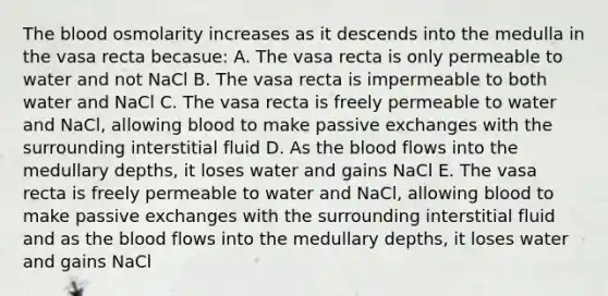 The blood osmolarity increases as it descends into the medulla in the vasa recta becasue: A. The vasa recta is only permeable to water and not NaCl B. The vasa recta is impermeable to both water and NaCl C. The vasa recta is freely permeable to water and NaCl, allowing blood to make passive exchanges with the surrounding interstitial fluid D. As the blood flows into the medullary depths, it loses water and gains NaCl E. The vasa recta is freely permeable to water and NaCl, allowing blood to make passive exchanges with the surrounding interstitial fluid and as the blood flows into the medullary depths, it loses water and gains NaCl