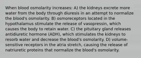 When blood osmolarity increases: A) the kidneys excrete more water from the body through diuresis in an attempt to normalize the blood's osmolarity. B) osmoreceptors located in the hypothalamus stimulate the release of vasopressin, which causes the body to retain water. C) the pituitary gland releases antidiuretic hormone (ADH), which stimulates the kidneys to resorb water and decrease the blood's osmolarity. D) volume-sensitive receptors in the atria stretch, causing the release of natriuretic proteins that normalize the blood's osmolarity.