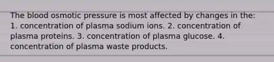 The blood osmotic pressure is most affected by changes in the: 1. concentration of plasma sodium ions. 2. concentration of plasma proteins. 3. concentration of plasma glucose. 4. concentration of plasma waste products.