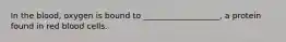 In the blood, oxygen is bound to ___________________, a protein found in red blood cells.
