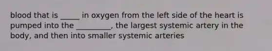 blood that is _____ in oxygen from the left side of the heart is pumped into the _________, the largest systemic artery in the body, and then into smaller systemic arteries