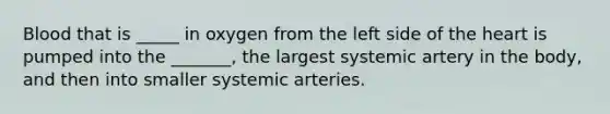 Blood that is _____ in oxygen from the left side of the heart is pumped into the _______, the largest systemic artery in the body, and then into smaller systemic arteries.