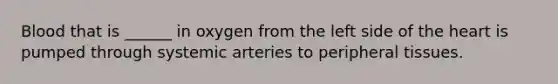 Blood that is ______ in oxygen from the left side of the heart is pumped through systemic arteries to peripheral tissues.