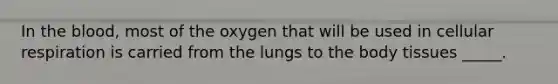 In the blood, most of the oxygen that will be used in cellular respiration is carried from the lungs to the body tissues _____.