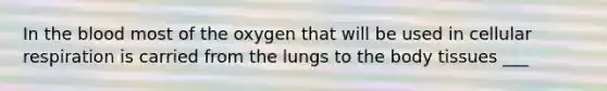 In the blood most of the oxygen that will be used in cellular respiration is carried from the lungs to the body tissues ___