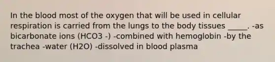 In the blood most of the oxygen that will be used in cellular respiration is carried from the lungs to the body tissues _____. -as bicarbonate ions (HCO3 -) -combined with hemoglobin -by the trachea -water (H2O) -dissolved in blood plasma