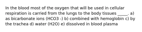 In the blood most of the oxygen that will be used in cellular respiration is carried from the lungs to the body tissues _____. a) as bicarbonate ions (HCO3 -) b) combined with hemoglobin c) by the trachea d) water (H2O) e) dissolved in blood plasma