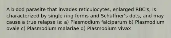 A blood parasite that invades reticulocytes, enlarged RBC's, is characterized by single ring forms and Schuffner's dots, and may cause a true relapse is: a) Plasmodium falciparum b) Plasmodium ovale c) Plasmodium malariae d) Plasmodium vivax