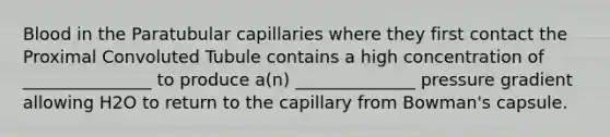 Blood in the Paratubular capillaries where they first contact the Proximal Convoluted Tubule contains a high concentration of _______________ to produce a(n) ______________ pressure gradient allowing H2O to return to the capillary from Bowman's capsule.