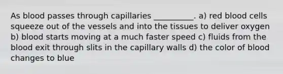 As blood passes through capillaries __________. a) red blood cells squeeze out of the vessels and into the tissues to deliver oxygen b) blood starts moving at a much faster speed c) fluids from the blood exit through slits in the capillary walls d) the color of blood changes to blue