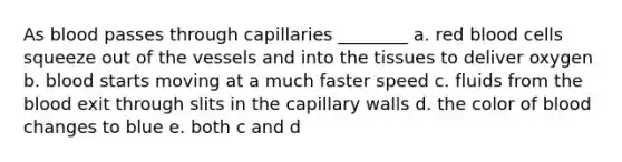 As blood passes through capillaries ________ a. red blood cells squeeze out of the vessels and into the tissues to deliver oxygen b. blood starts moving at a much faster speed c. fluids from the blood exit through slits in the capillary walls d. the color of blood changes to blue e. both c and d