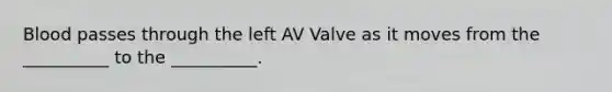 Blood passes through the left AV Valve as it moves from the __________ to the __________.